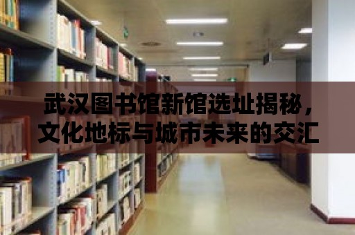 武漢圖書館新館選址揭秘，文化地標與城市未來的交匯點