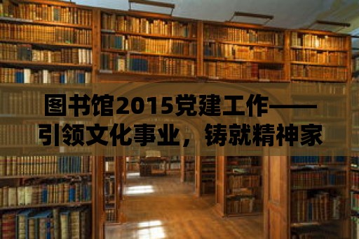 圖書館2015黨建工作——引領文化事業，鑄就精神家園