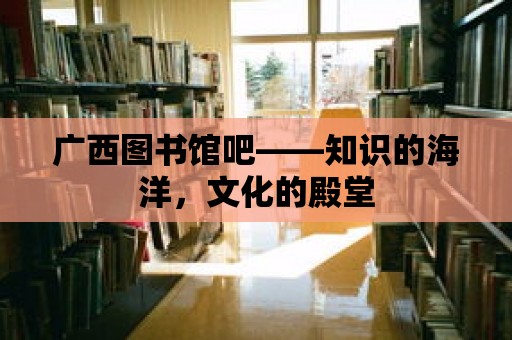 廣西圖書館吧——知識的海洋，文化的殿堂