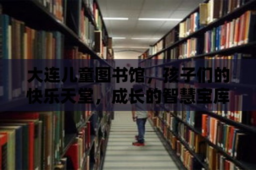 大連兒童圖書館，孩子們的快樂天堂，成長的智慧寶庫