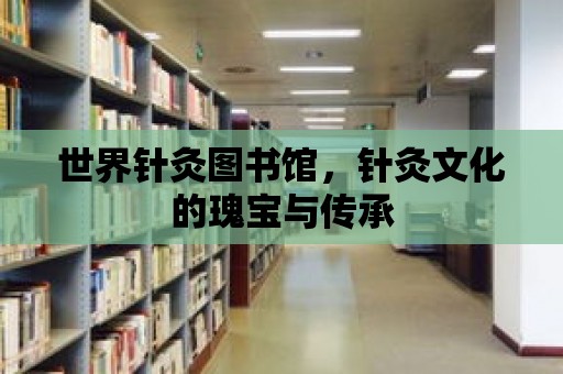 世界針灸圖書館，針灸文化的瑰寶與傳承