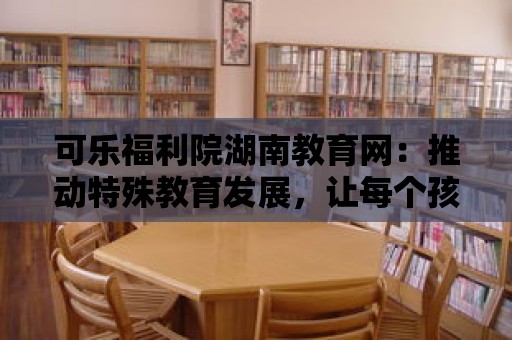 可樂福利院湖南教育網(wǎng)：推動特殊教育發(fā)展，讓每個孩子都有機會