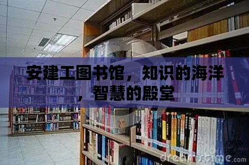 安建工圖書館，知識的海洋，智慧的殿堂