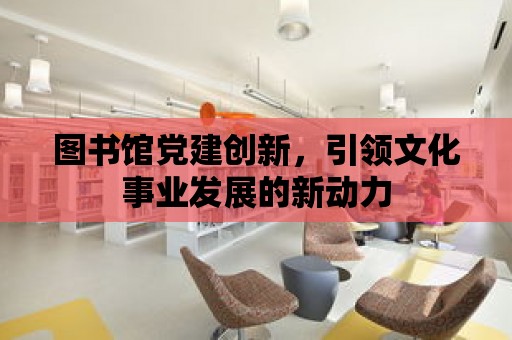 圖書館黨建創(chuàng)新，引領文化事業(yè)發(fā)展的新動力