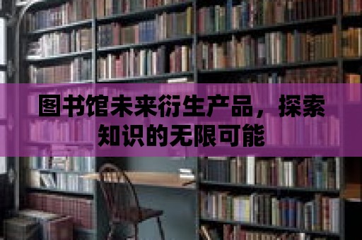 圖書館未來衍生產品，探索知識的無限可能