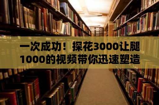 一次成功！探花3000讓腿1000的視頻帶你迅速塑造完美腿型！