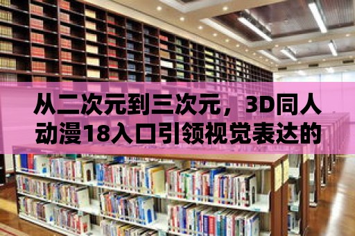 從二次元到三次元，3D同人動漫18入口引領視覺表達的新潮流