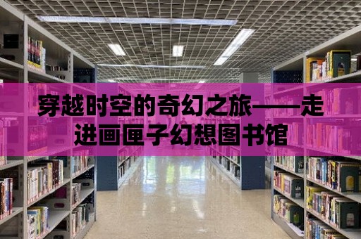 穿越時空的奇幻之旅——走進畫匣子幻想圖書館