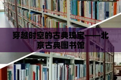 穿越時空的古典瑰寶——北京古典圖書館