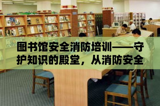 圖書館安全消防培訓——守護知識的殿堂，從消防安全開始