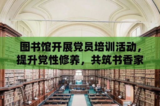 圖書館開展黨員培訓活動，提升黨性修養，共筑書香家園