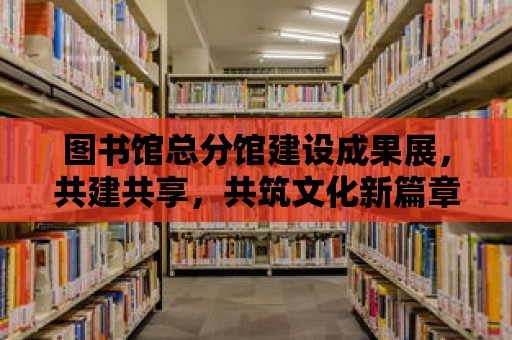 圖書館總分館建設(shè)成果展，共建共享，共筑文化新篇章