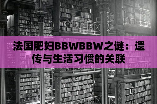 法國肥婦BBWBBW之謎：遺傳與生活習慣的關聯