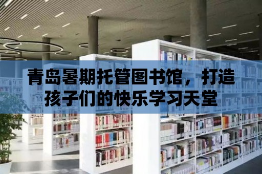 青島暑期托管圖書館，打造孩子們的快樂學習天堂