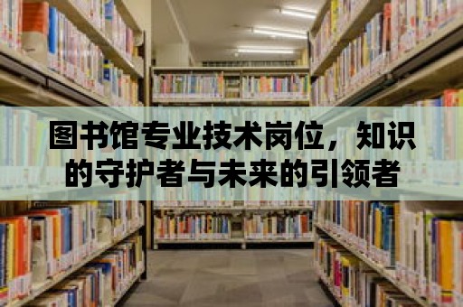 圖書館專業技術崗位，知識的守護者與未來的引領者