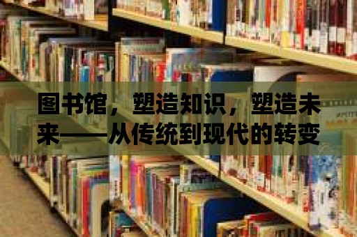 圖書館，塑造知識，塑造未來——從傳統(tǒng)到現代的轉變