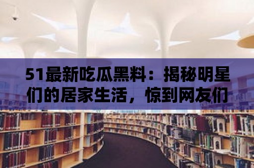 51最新吃瓜黑料：揭秘明星們的居家生活，驚到網友們大呼不可思議！