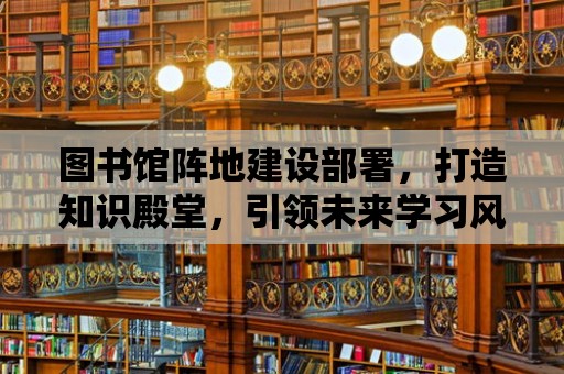 圖書館陣地建設部署，打造知識殿堂，引領未來學習風潮