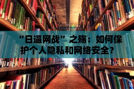 “日逼網戰”之殤：如何保護個人隱私和網絡安全？