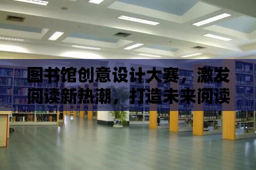 圖書館創意設計大賽，激發閱讀新熱潮，打造未來閱讀空間