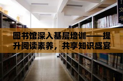 圖書館深入基層培訓——提升閱讀素養，共享知識盛宴