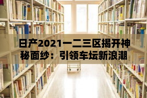 日產(chǎn)2021一二三區(qū)揭開神秘面紗：引領(lǐng)車壇新浪潮