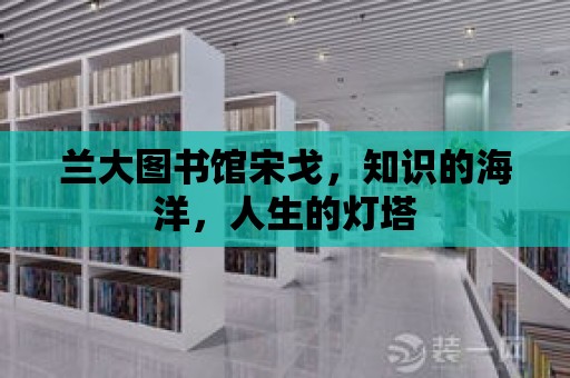 蘭大圖書館宋戈，知識(shí)的海洋，人生的燈塔