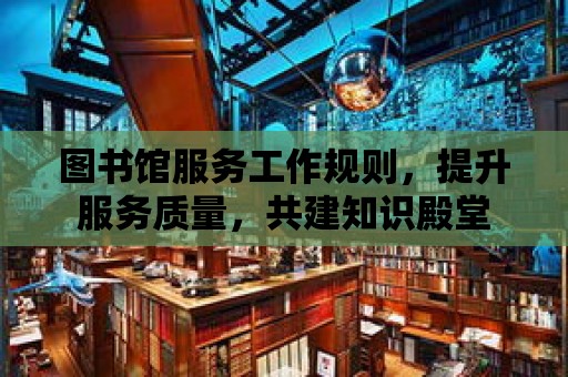 圖書館服務工作規(guī)則，提升服務質量，共建知識殿堂