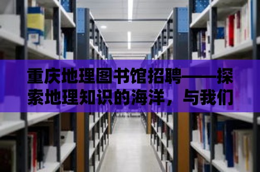 重慶地理圖書館招聘——探索地理知識(shí)的海洋，與我們一起開啟奇妙之旅