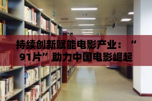 持續創新賦能電影產業：“91片”助力中國電影崛起