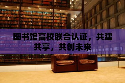 圖書館高校聯合認證，共建共享，共創未來