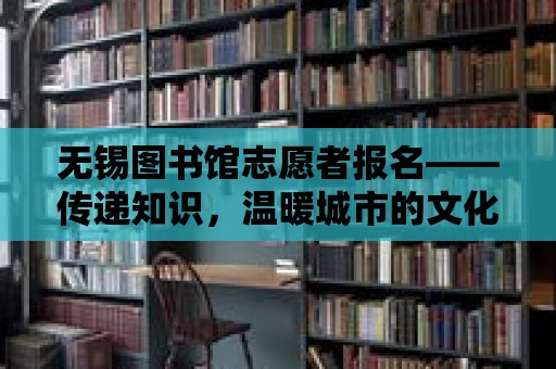 無錫圖書館志愿者報名——傳遞知識，溫暖城市的文化脈搏