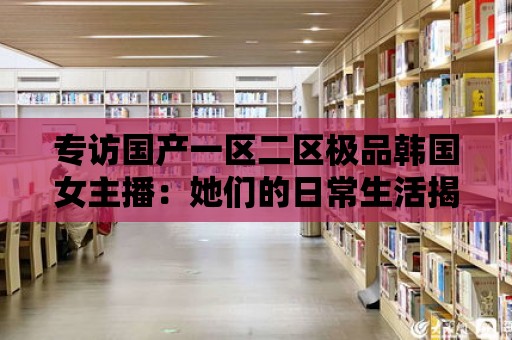 專訪國產一區二區極品韓國女主播：她們的日常生活揭秘！