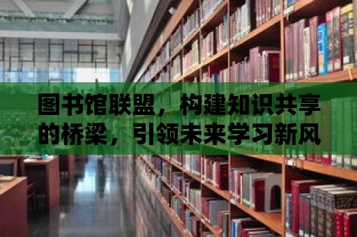 圖書館聯盟，構建知識共享的橋梁，引領未來學習新風尚