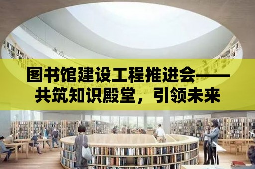 圖書館建設工程推進會——共筑知識殿堂，引領未來