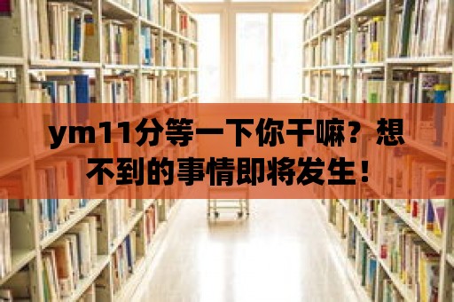 ym11分等一下你干嘛？想不到的事情即將發(fā)生！