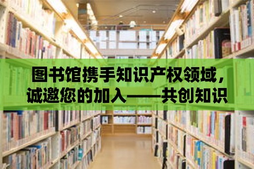 圖書館攜手知識產權領域，誠邀您的加入——共創知識寶庫