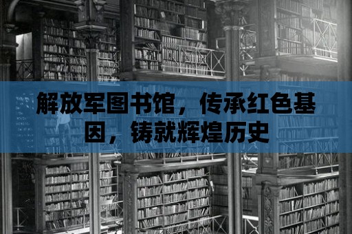 解放軍圖書館，傳承紅色基因，鑄就輝煌歷史