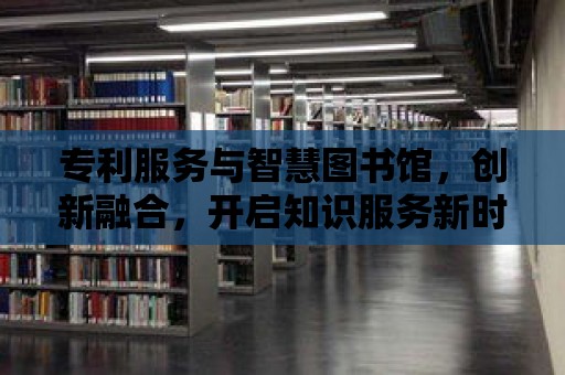 專利服務與智慧圖書館，創新融合，開啟知識服務新時代