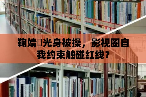 鞠婧祎光身被操，影視圈自我約束觸碰紅線？