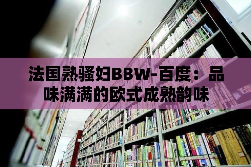 法國熟騷婦BBW-百度：品味滿滿的歐式成熟韻味