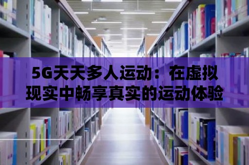 5G天天多人運動：在虛擬現(xiàn)實中暢享真實的運動體驗！