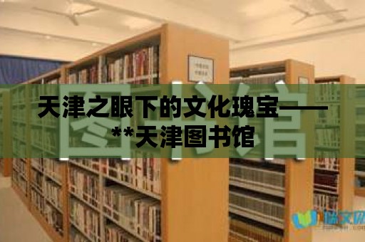 天津之眼下的文化瑰寶——**天津圖書館