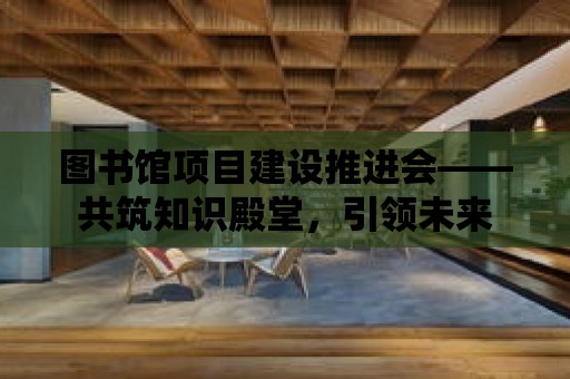 圖書館項目建設推進會——共筑知識殿堂，引領未來