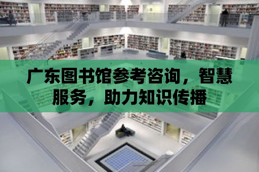 廣東圖書館參考咨詢，智慧服務，助力知識傳播