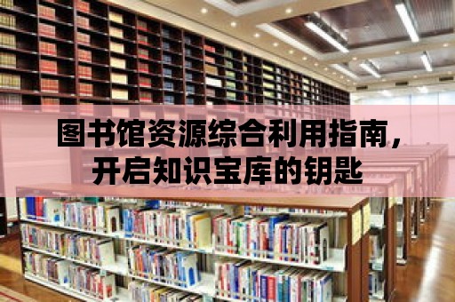 圖書館資源綜合利用指南，開啟知識寶庫的鑰匙