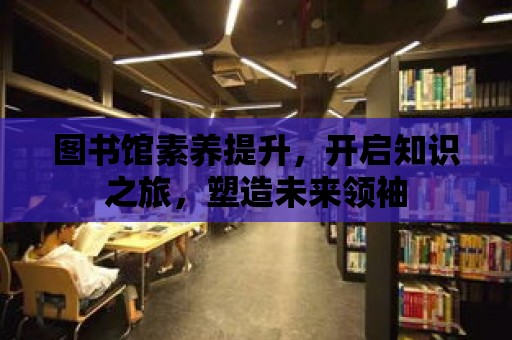 圖書館素養提升，開啟知識之旅，塑造未來領袖