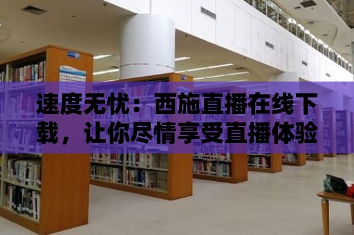 速度無憂：西施直播在線下載，讓你盡情享受直播體驗！