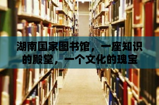 湖南國家圖書館，一座知識的殿堂，一個文化的瑰寶