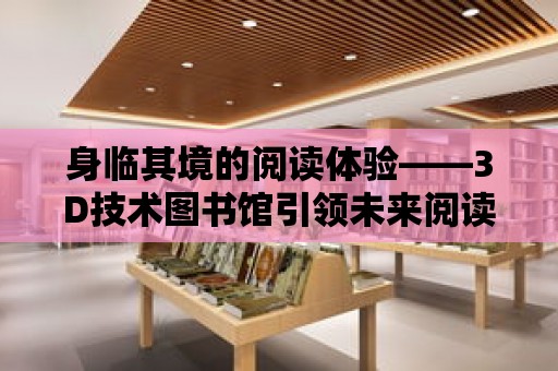 身臨其境的閱讀體驗——3D技術圖書館引領未來閱讀新潮流